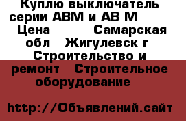 Куплю выключатель серии АВМ и АВ2М-55-41 › Цена ­ 100 - Самарская обл., Жигулевск г. Строительство и ремонт » Строительное оборудование   